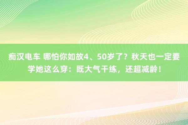 痴汉电车 哪怕你如故4、50岁了？秋天也一定要学她这么穿：既大气干练，还超减龄！