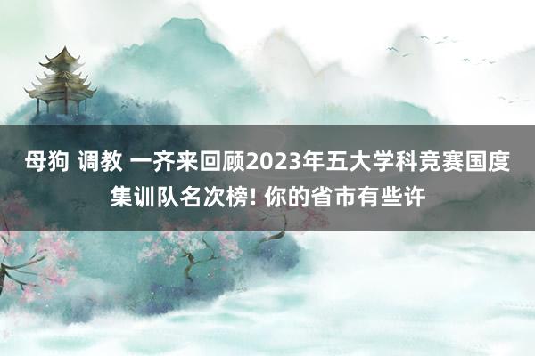 母狗 调教 一齐来回顾2023年五大学科竞赛国度集训队名次榜! 你的省市有些许