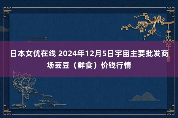 日本女优在线 2024年12月5日宇宙主要批发商场芸豆(鲜食)价钱行情