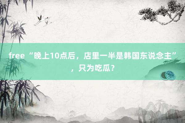 free “晚上10点后，店里一半是韩国东说念主”，只为吃瓜？