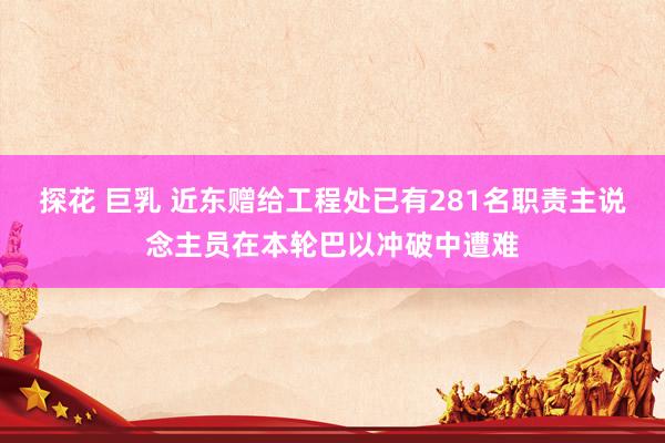 探花 巨乳 近东赠给工程处已有281名职责主说念主员在本轮巴以冲破中遭难