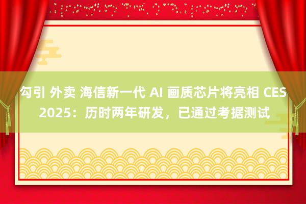 勾引 外卖 海信新一代 AI 画质芯片将亮相 CES 2025：历时两年研发，已通过考据测试