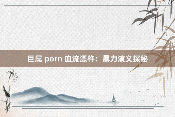巨屌 porn 血流漂杵：暴力演义探秘