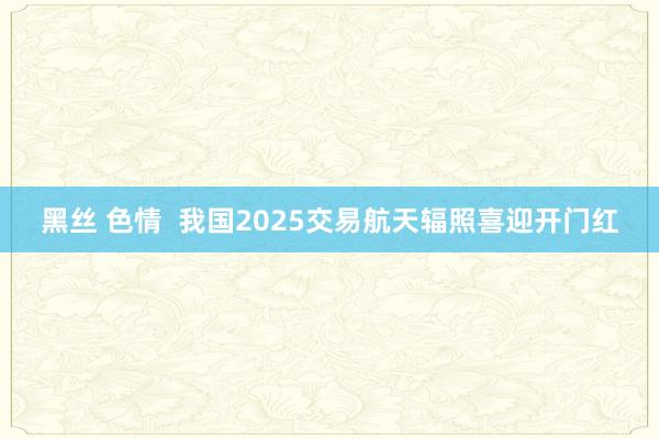 黑丝 色情  我国2025交易航天辐照喜迎开门红
