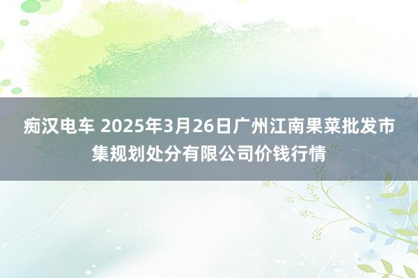 痴汉电车 2025年3月26日广州江南果菜批发市集规划处分有限公司价钱行情