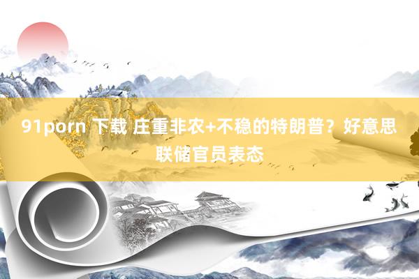 91porn 下载 庄重非农+不稳的特朗普？好意思联储官员表态