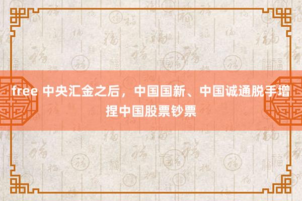 free 中央汇金之后，中国国新、中国诚通脱手增捏中国股票钞票