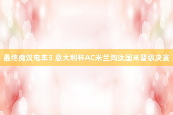 最终痴汉电车3 意大利杯AC米兰淘汰国米晋级决赛