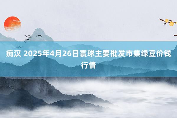 痴汉 2025年4月26日寰球主要批发市集绿豆价钱行情