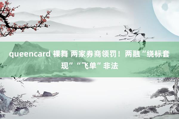 queencard 裸舞 两家券商领罚！两融“绕标套现”“飞单”非法